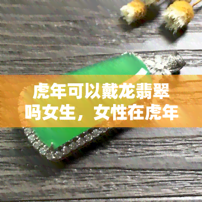 虎年可以戴龙翡翠吗女生，女性在虎年适合佩戴龙翡翠吗？