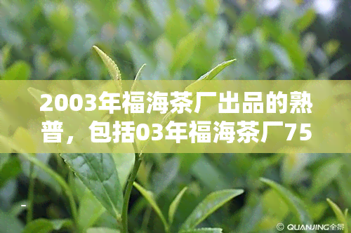 2003年福海茶厂出品的熟普，包括03年福海茶厂7576、03年福海7576普洱熟茶、2003年珍藏福海熟茶、福海茶厂熟普，以及2007年福海茶厂7536普洱生茶。