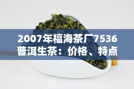 2007年福海茶厂7536普洱生茶：价格、特点与口感全面解析