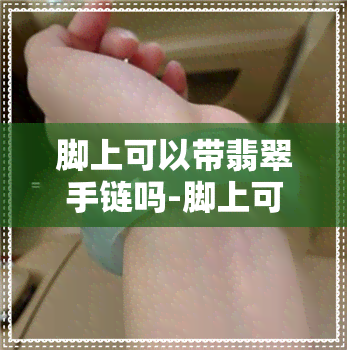 脚上可以带翡翠手链吗-脚上可以带翡翠手链吗女生