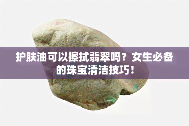 护肤油可以擦拭翡翠吗？女生必备的珠宝清洁技巧！