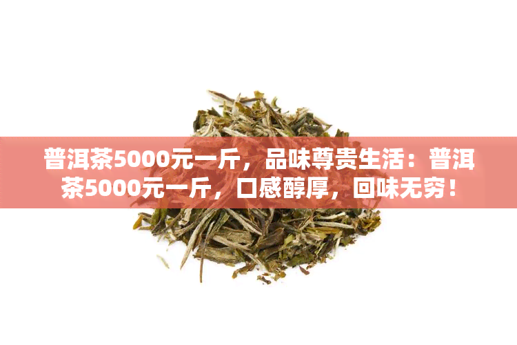 普洱茶5000元一斤，品味尊贵生活：普洱茶5000元一斤，口感醇厚，回味无穷！