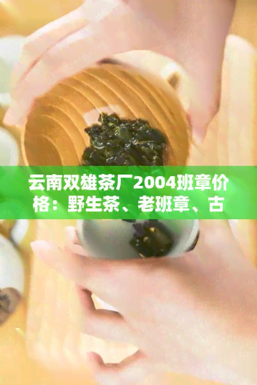 云南双雄茶厂2004班章价格：野生茶、老班章、古茶树一应俱全