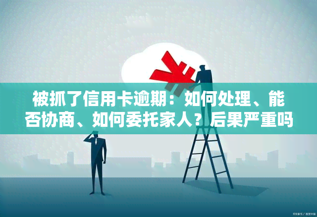 被抓了信用卡逾期：如何处理、能否协商、如何委托家人？后果严重吗？会坐牢吗？能删除吗？