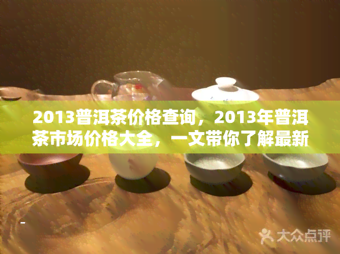 2013普洱茶价格查询，2013年普洱茶市场价格大全，一文带你了解最新行情！