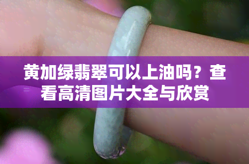 黄加绿翡翠可以上油吗？查看高清图片大全与欣赏