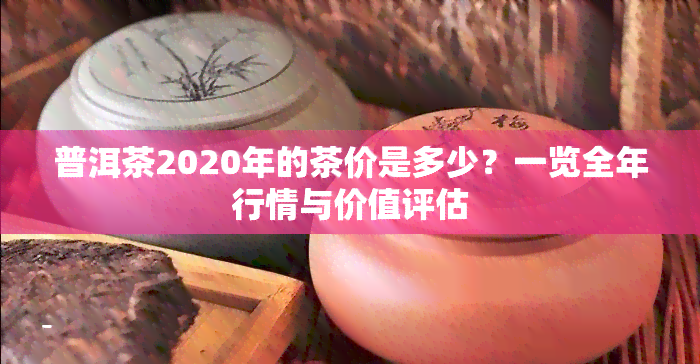 普洱茶2020年的茶价是多少？一览全年行情与价值评估