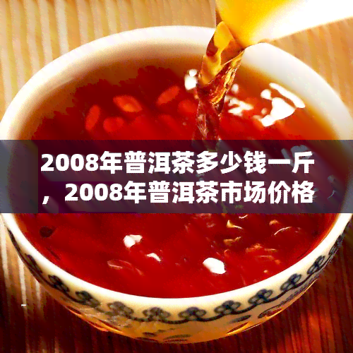 2008年普洱茶多少钱一斤，2008年普洱茶市场价格：一斤多少钱？