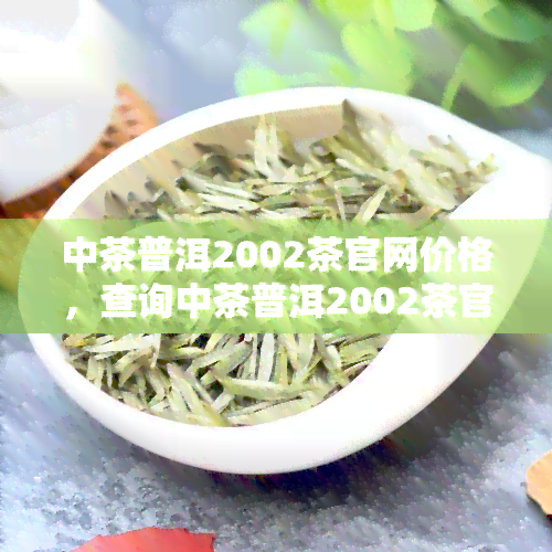 中茶普洱2002茶官网价格，查询中茶普洱2002茶官方售价，尽在我们的网站！