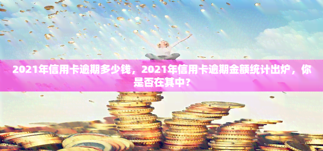 2021年信用卡逾期多少钱，2021年信用卡逾期金额统计出炉，你是否在其中？