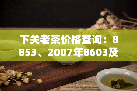 下关老茶价格查询：8853、2007年8603及8613价格