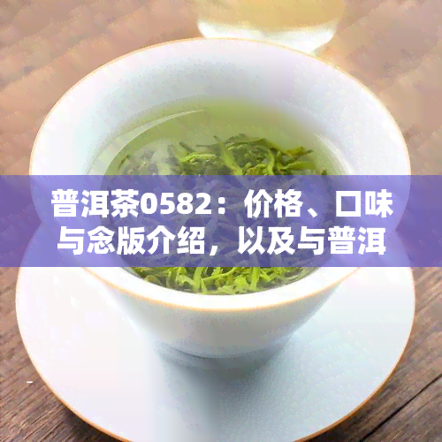 普洱茶0582：价格、口味与念版介绍，以及与普洱茶0512的区别