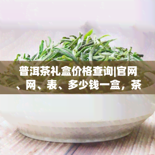 普洱茶礼盒价格查询|官网、网、表、多少钱一盒，茶叶礼盒信息全览