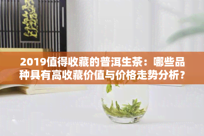 2019值得收藏的普洱生茶：哪些品种具有高收藏价值与价格走势分析？