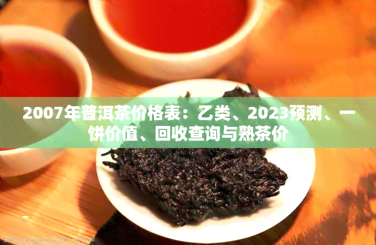 2007年普洱茶价格表：乙类、2023预测、一饼价值、回收查询与熟茶价