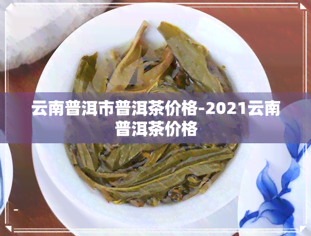 云南普洱市普洱茶价格-2021云南普洱茶价格