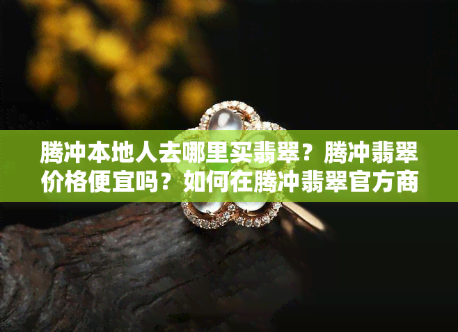 腾冲本地人去哪里买翡翠？腾冲翡翠价格便宜吗？如何在腾冲翡翠官方商城进行砍价？