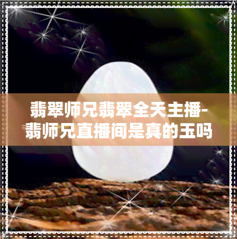 翡翠师兄翡翠全天主播-翡师兄直播间是真的玉吗