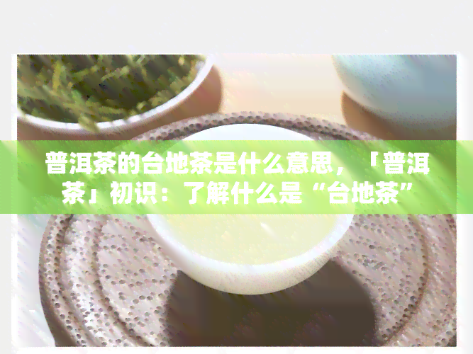 普洱茶的台地茶是什么意思，「普洱茶」初识：了解什么是“台地茶”