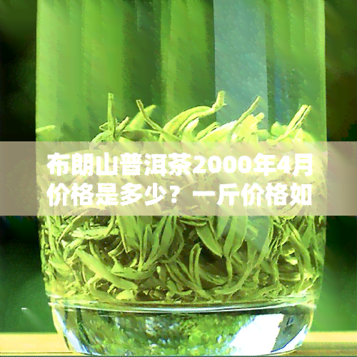 布朗山普洱茶2000年4月价格是多少？一斤价格如何？与2007、2009年的价格对比又是怎样的？