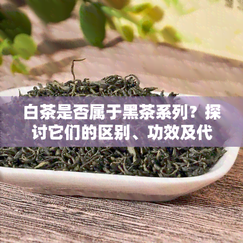 白茶是否属于黑茶系列？探讨它们的区别、功效及代表名茶，哪一种更好喝？