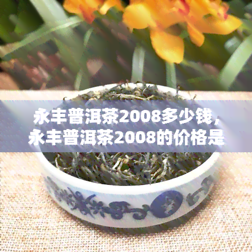 永丰普洱茶2008多少钱，永丰普洱茶2008的价格是多少？