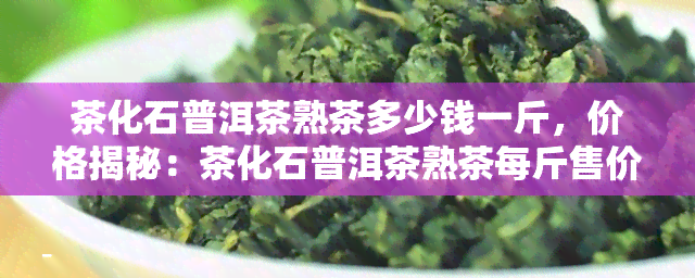 茶化石普洱茶熟茶多少钱一斤，价格揭秘：茶化石普洱茶熟茶每斤售价是多少？