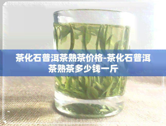 茶化石普洱茶熟茶价格-茶化石普洱茶熟茶多少钱一斤