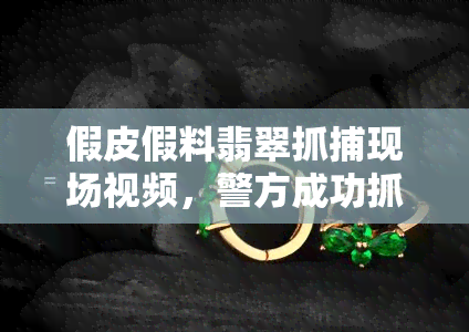 假皮假料翡翠抓捕现场视频，警方成功抓捕涉嫌销售假皮假料翡翠的犯罪团伙