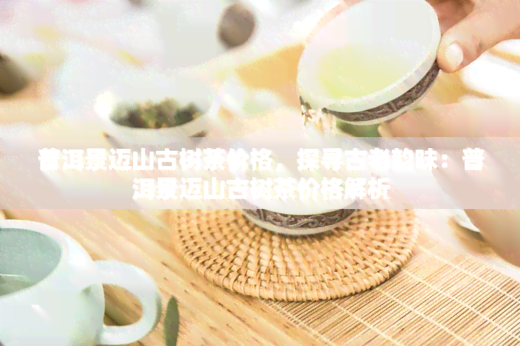 普洱景迈山古树茶价格，探寻古老韵味：普洱景迈山古树茶价格解析