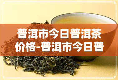 普洱市今日普洱茶价格-普洱市今日普洱茶价格表