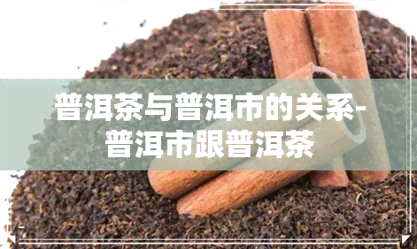 普洱茶与普洱市的关系-普洱市跟普洱茶