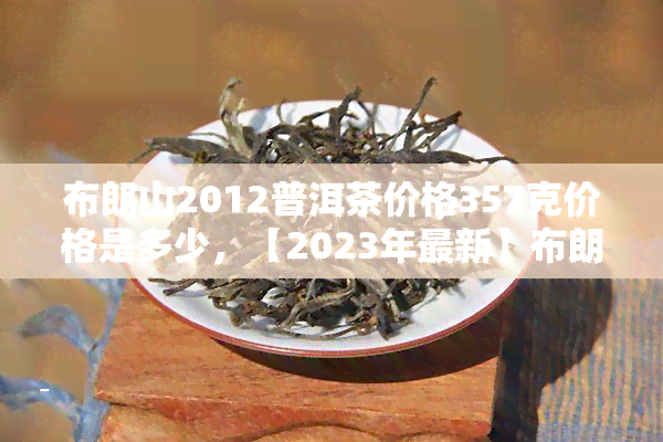 布朗山2012普洱茶价格357克价格是多少，【2023年最新】布朗山2012普洱茶价格357克多少钱，哪里买便宜？