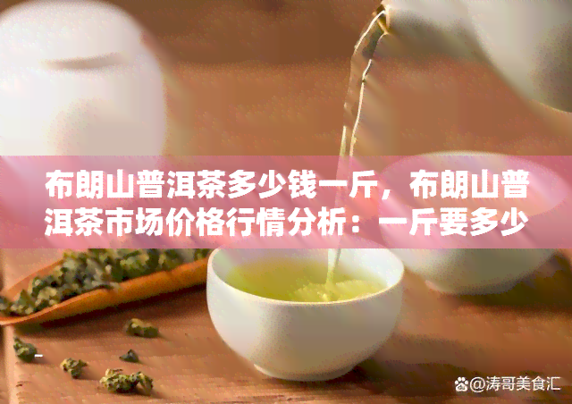 布朗山普洱茶多少钱一斤，布朗山普洱茶市场价格行情分析：一斤要多少钱？