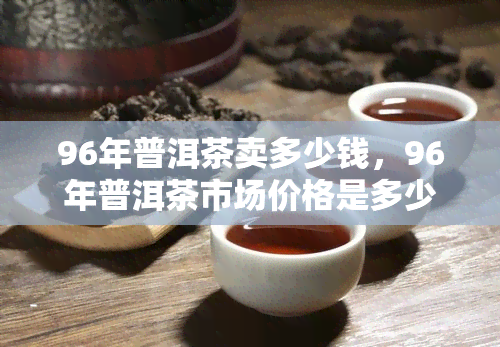 96年普洱茶卖多少钱，96年普洱茶市场价格是多少？