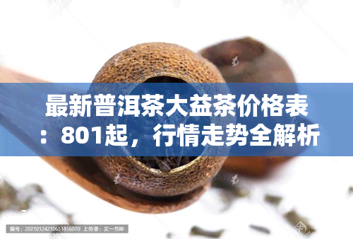 最新普洱茶大益茶价格表：801起，行情走势全解析！