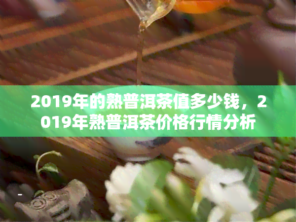 2019年的熟普洱茶值多少钱，2019年熟普洱茶价格行情分析