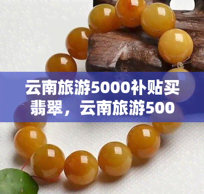 云南旅游5000补贴买翡翠，云南旅游5000元补贴引发争议：消费者称购买翡翠遭遇欺诈