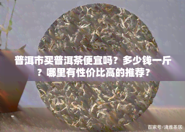 普洱市买普洱茶便宜吗？多少钱一斤？哪里有性价比高的推荐？