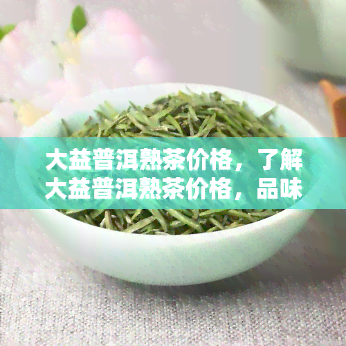 大益普洱熟茶价格，了解大益普洱熟茶价格，品味醇厚茶香