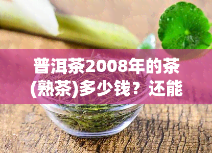 普洱茶2008年的茶(熟茶)多少钱？还能喝吗？