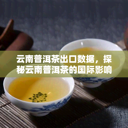 云南普洱茶出口数据，探秘云南普洱茶的国际影响力：最新出口数据解析