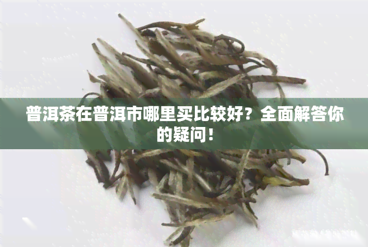 普洱茶在普洱市哪里买比较好？全面解答你的疑问！