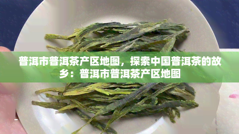 普洱市普洱茶产区地图，探索中国普洱茶的故乡：普洱市普洱茶产区地图