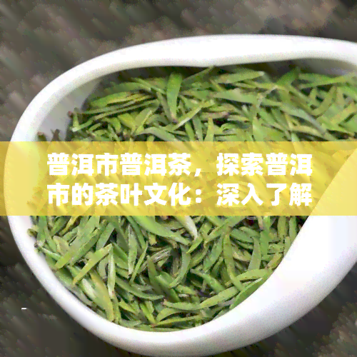 普洱市普洱茶，探索普洱市的茶叶文化：深入了解普洱茶