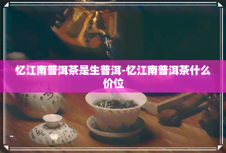 忆江南普洱茶是生普洱-忆江南普洱茶什么价位