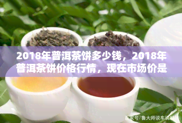 2018年普洱茶饼多少钱，2018年普洱茶饼价格行情，现在市场价是多少？