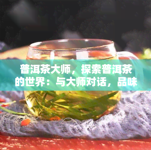 普洱茶大师，探索普洱茶的世界：与大师对话，品味千年古韵