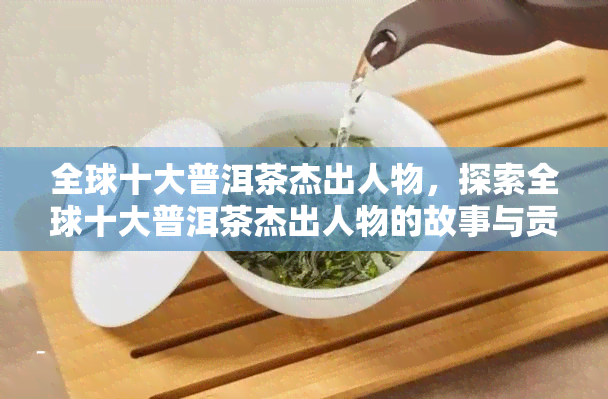 全球十大普洱茶杰出人物，探索全球十大普洱茶杰出人物的故事与贡献