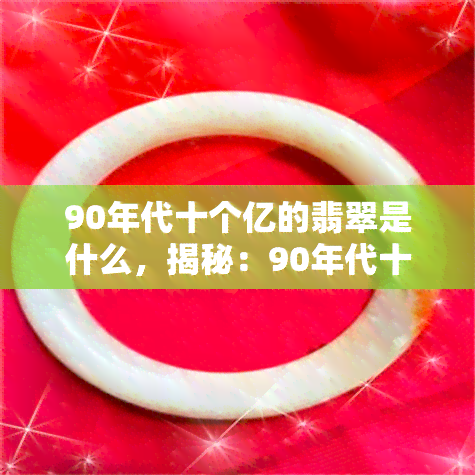 90年代十个亿的翡翠是什么，揭秘：90年代十个亿的翡翠是何种珍品？